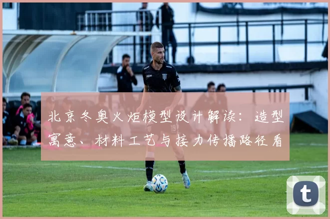 北京冬奥火炬模型设计解读：造型寓意、材料工艺与接力传播路径看点