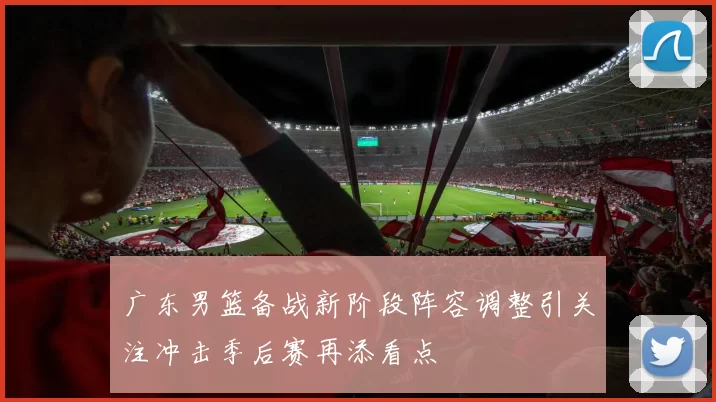 广东男篮备战新阶段阵容调整引关注冲击季后赛再添看点
