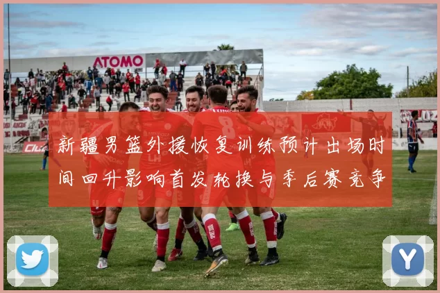 新疆男篮外援恢复训练预计出场时间回升影响首发轮换与季后赛竞争