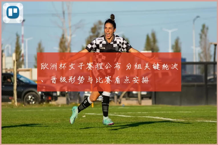 欧洲杯女子赛程公布 分组关键轮次、晋级形势与比赛看点安排