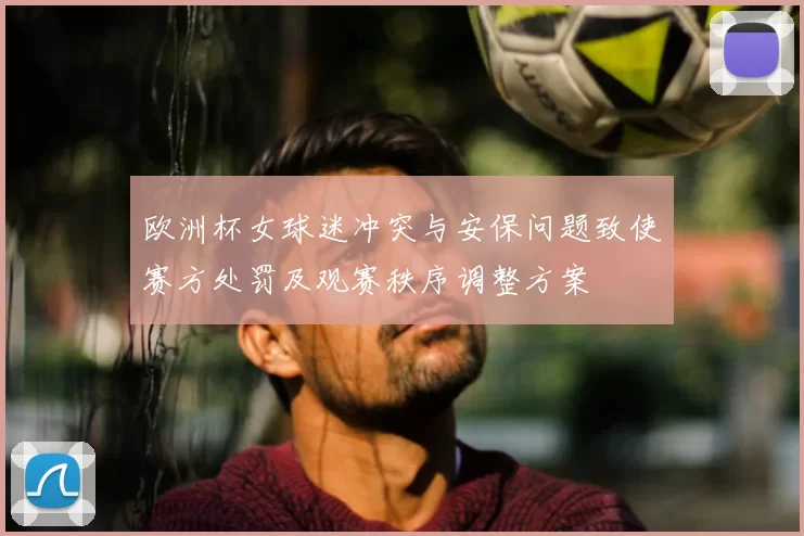 欧洲杯女球迷冲突与安保问题致使赛方处罚及观赛秩序调整方案