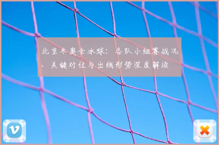北京冬奥会冰球：各队小组赛战况、关键对位与出线形势深度解读