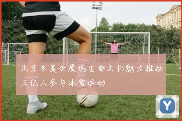 北京冬奥会展现古都文化魅力推动三亿人参与冰雪运动