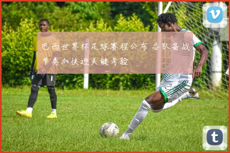 巴西世界杯足球赛程公布 各队备战节奏加快迎关键考验