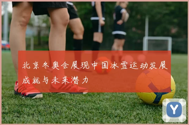 北京冬奥会展现中国冰雪运动发展成就与未来潜力
