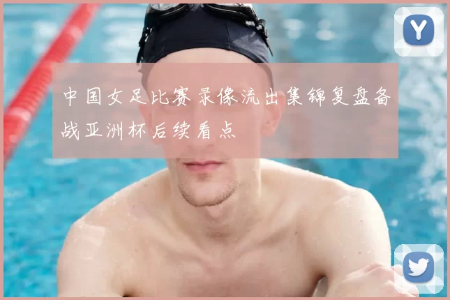 中国女足比赛录像流出集锦复盘备战亚洲杯后续看点