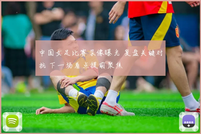中国女足比赛录像曝光 复盘关键对抗 下一场看点提前聚焦