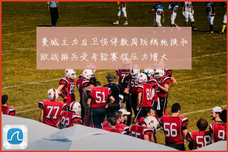 曼城主力后卫伤停数周防线轮换和欧战排兵受考验赛程压力增大