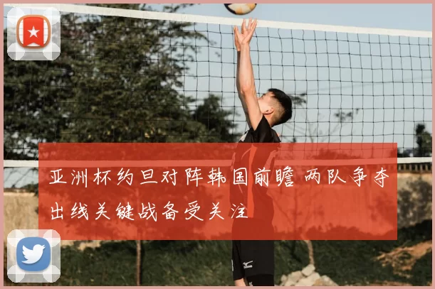 亚洲杯约旦对阵韩国前瞻 两队争夺出线关键战备受关注