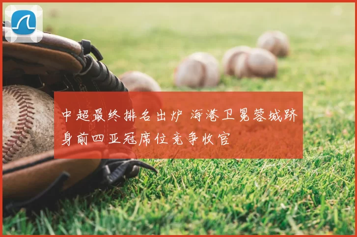 中超最终排名出炉 海港卫冕蓉城跻身前四亚冠席位竞争收官