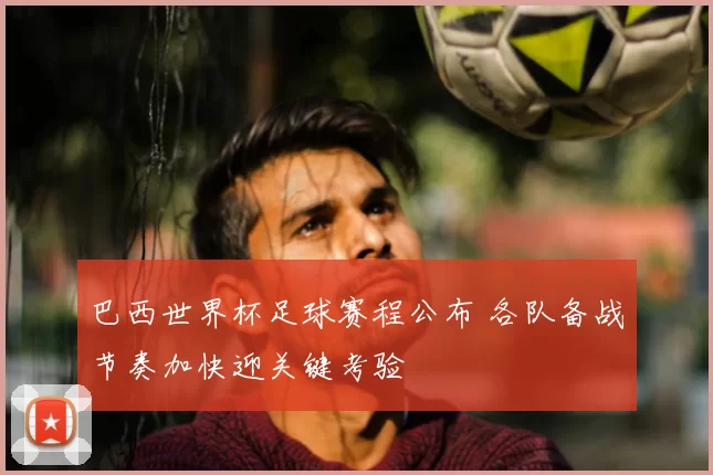 巴西世界杯足球赛程公布 各队备战节奏加快迎关键考验