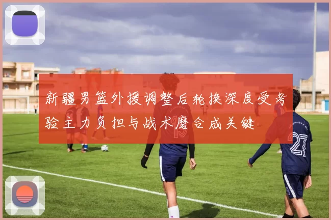 新疆男篮外援调整后轮换深度受考验主力负担与战术磨合成关键