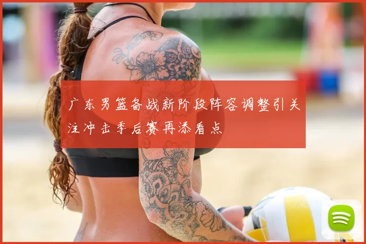 广东男篮备战新阶段阵容调整引关注冲击季后赛再添看点