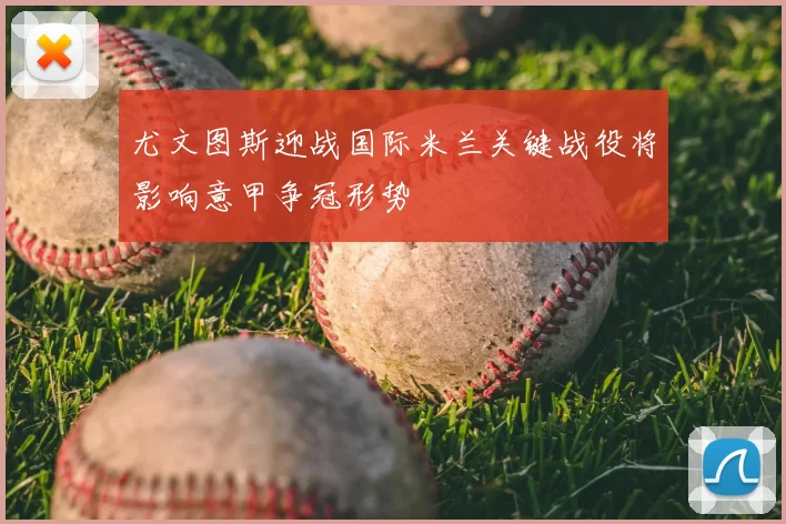 尤文图斯迎战国际米兰关键战役将影响意甲争冠形势