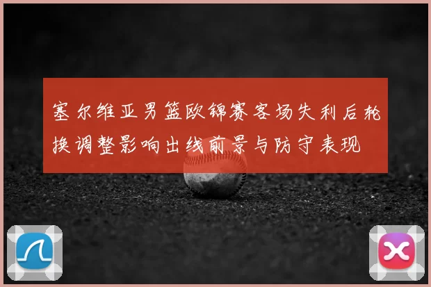 塞尔维亚男篮欧锦赛客场失利后轮换调整影响出线前景与防守表现