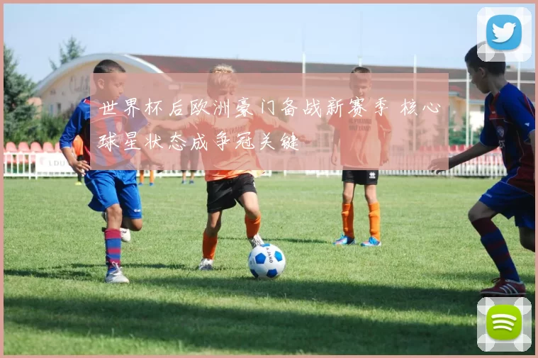 世界杯后欧洲豪门备战新赛季 核心球星状态成争冠关键