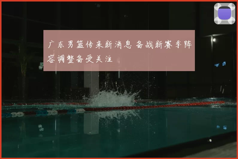 广东男篮传来新消息 备战新赛季阵容调整备受关注