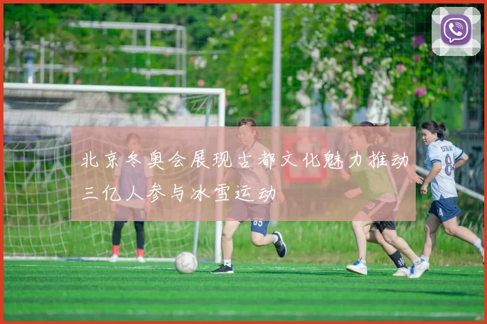 北京冬奥会展现古都文化魅力推动三亿人参与冰雪运动