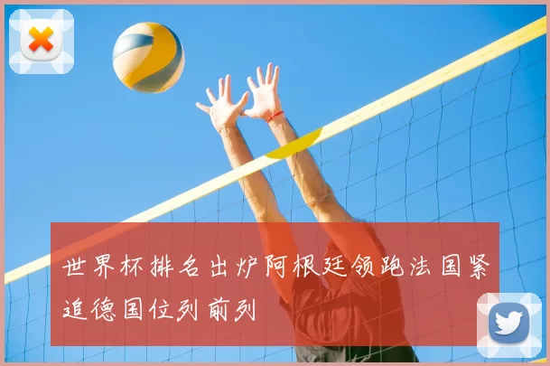 世界杯排名出炉阿根廷领跑法国紧追德国位列前列