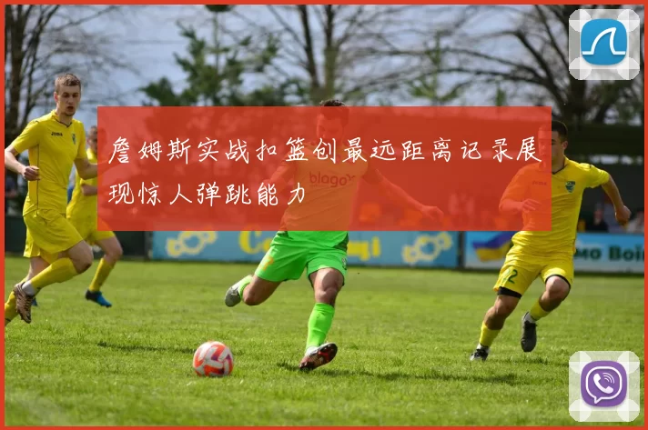 詹姆斯实战扣篮创最远距离记录展现惊人弹跳能力