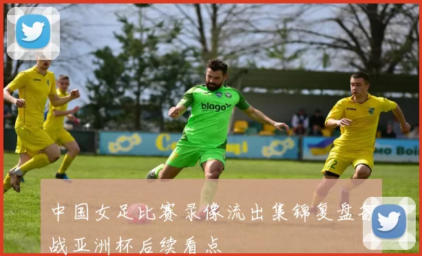 中国女足比赛录像流出集锦复盘备战亚洲杯后续看点