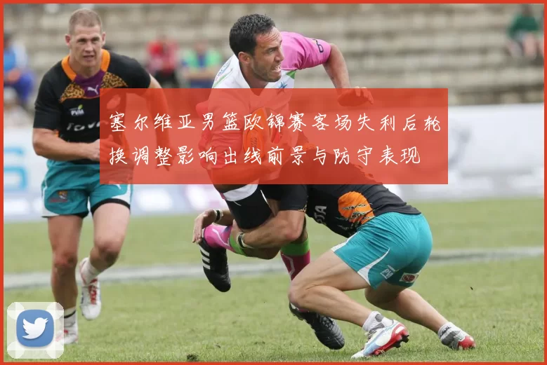 塞尔维亚男篮欧锦赛客场失利后轮换调整影响出线前景与防守表现