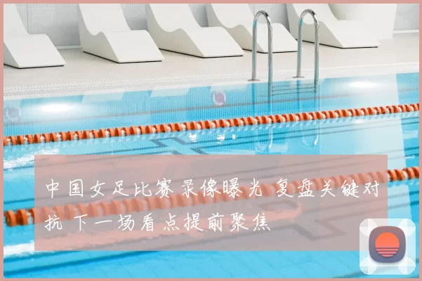 中国女足比赛录像曝光 复盘关键对抗 下一场看点提前聚焦
