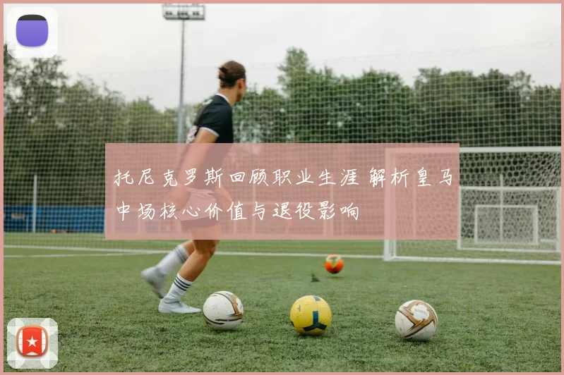 托尼克罗斯回顾职业生涯 解析皇马中场核心价值与退役影响