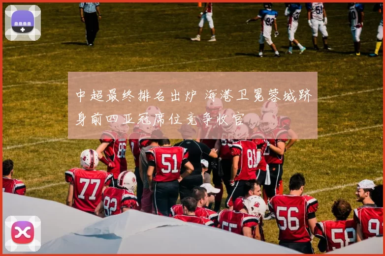 中超最终排名出炉 海港卫冕蓉城跻身前四亚冠席位竞争收官