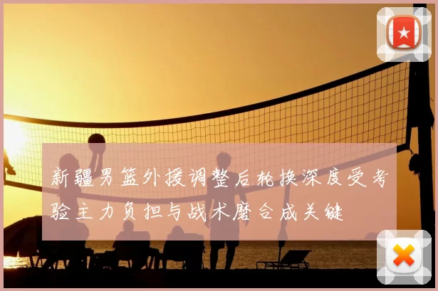 新疆男篮外援调整后轮换深度受考验主力负担与战术磨合成关键