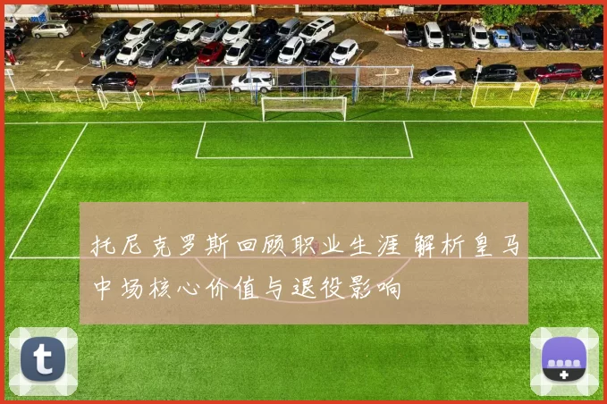 托尼克罗斯回顾职业生涯 解析皇马中场核心价值与退役影响