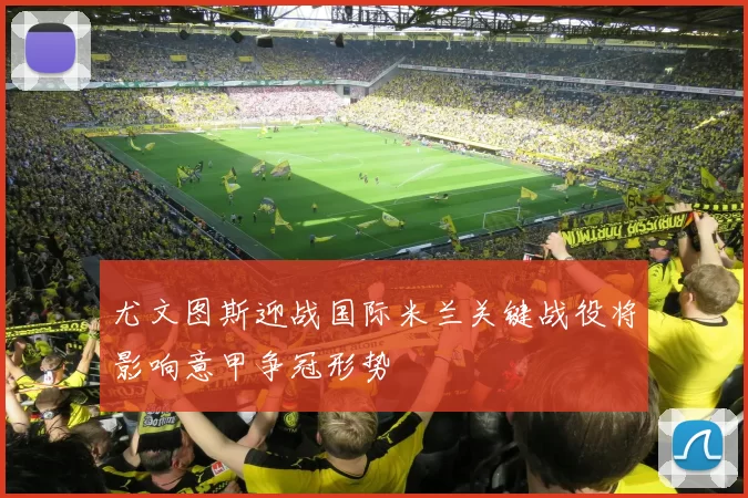 尤文图斯迎战国际米兰关键战役将影响意甲争冠形势