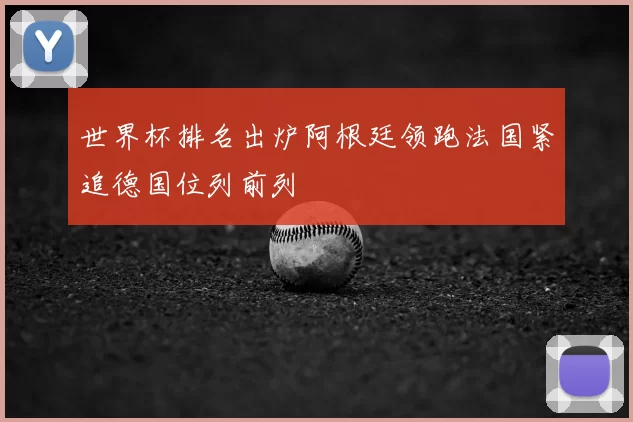 世界杯排名出炉阿根廷领跑法国紧追德国位列前列