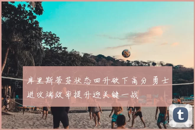 库里斯蒂芬状态回升砍下高分 勇士进攻端效率提升迎关键一战