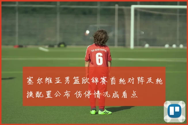 塞尔维亚男篮欧锦赛首轮对阵及轮换配置公布 伤停情况成看点