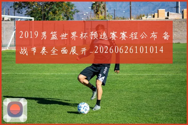2019男篮世界杯预选赛赛程公布 备战节奏全面展开_20260626101014