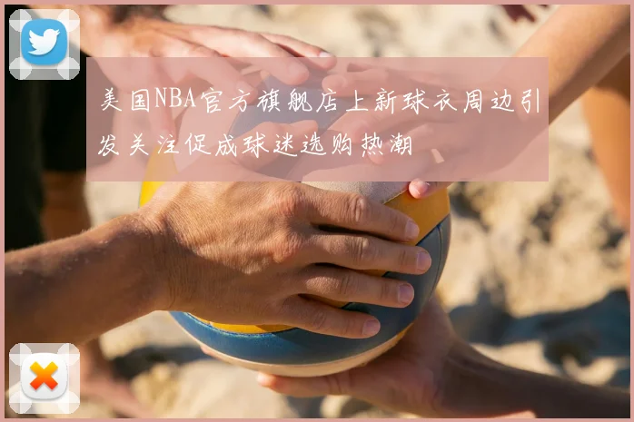 美国NBA官方旗舰店上新球衣周边引发关注促成球迷选购热潮