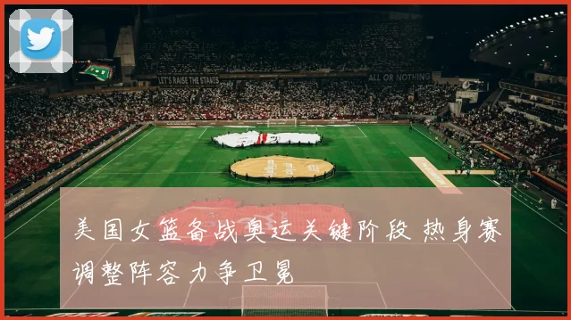 美国女篮备战奥运关键阶段 热身赛调整阵容力争卫冕