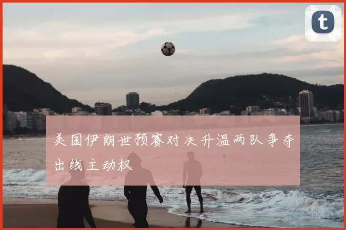 美国伊朗世预赛对决升温两队争夺出线主动权
