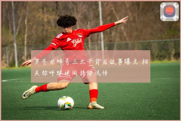 罗齐尔绰号三太子背后故事曝光 相关称呼球迷间持续流传