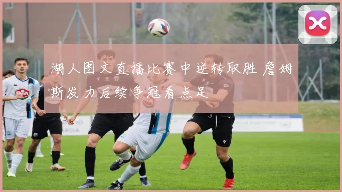 湖人图文直播比赛中逆转取胜 詹姆斯发力后续争冠看点足