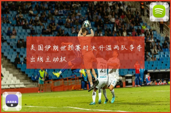 美国伊朗世预赛对决升温两队争夺出线主动权
