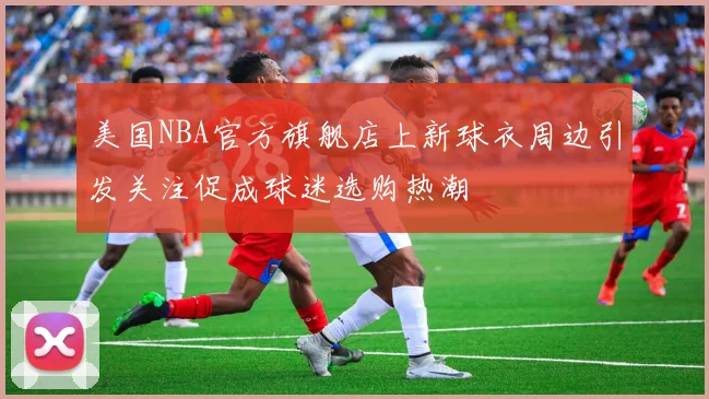 美国NBA官方旗舰店上新球衣周边引发关注促成球迷选购热潮