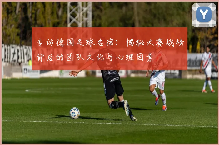 专访德国足球名宿:揭秘大赛战绩背后的团队文化与心理因素